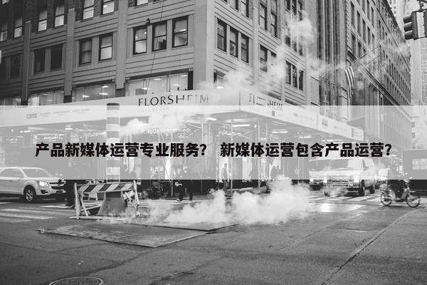 产品新媒体运营专业服务？ 新媒体运营包含产品运营？