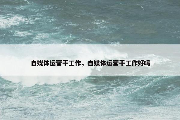 自媒体运营干工作,自媒体运营干工作好吗 自媒体运营干工作,自媒体运营干工作好吗