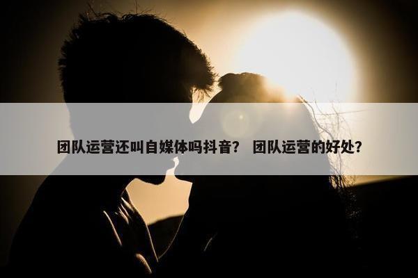 团队运营还叫自媒体吗抖音？ 团队运营的好处？