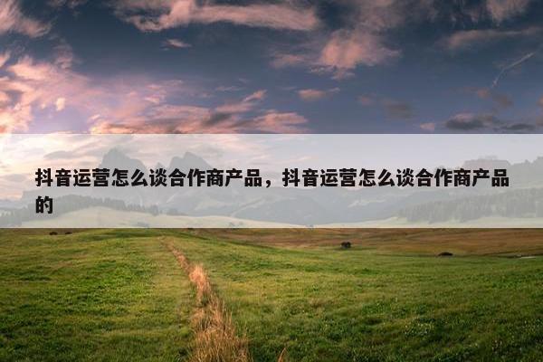 抖音运营怎么谈合作商产品，抖音运营怎么谈合作商产品的