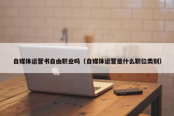 自媒体运营书自由职业吗（自媒体运营是什么职位类别）