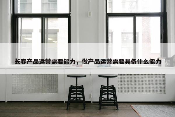 长春产品运营需要能力，做产品运营需要具备什么能力