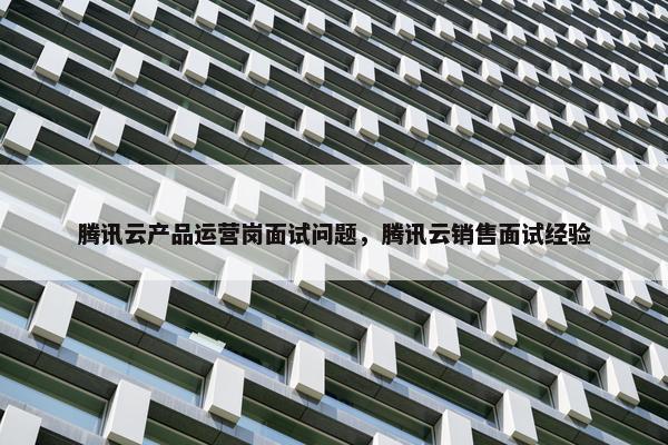 腾讯云产品运营岗面试问题，腾讯云销售面试经验