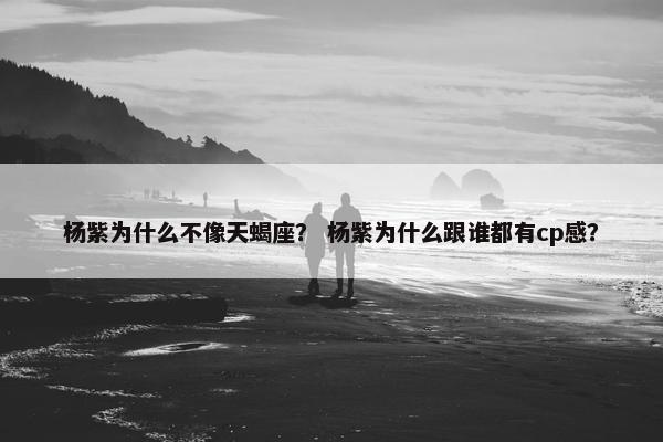 杨紫为什么不像天蝎座？ 杨紫为什么跟谁都有cp感？