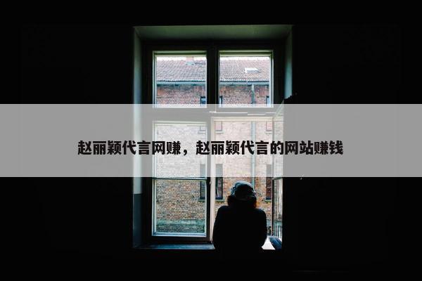 赵丽颖代言网赚，赵丽颖代言的网站赚钱