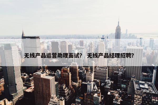 无线产品运营助理面试？ 无线产品经理招聘？