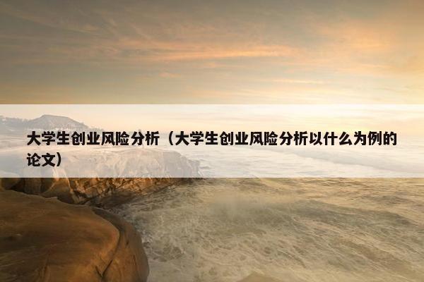 大学生创业风险分析（大学生创业风险分析以什么为例的论文）