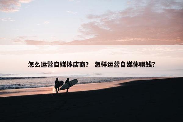 怎么运营自媒体店商? 怎样运营自媒体赚钱? 怎么运营自媒体店商? 怎样运营自媒体赚钱?