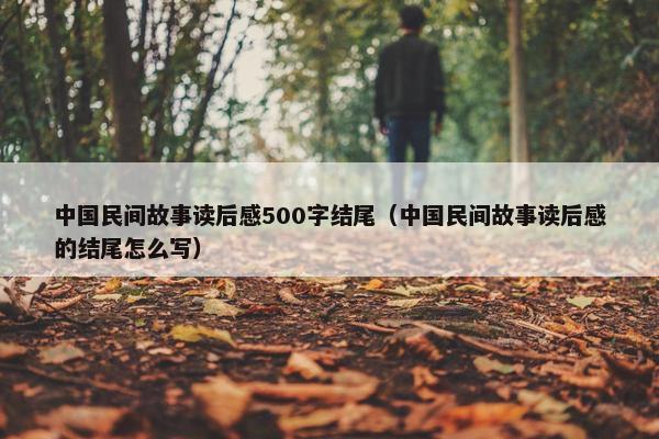 中国民间故事读后感500字结尾（中国民间故事读后感的结尾怎么写）