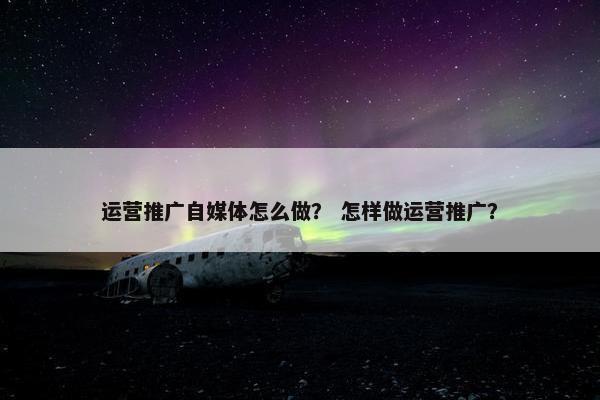 运营推广自媒体怎么做？ 怎样做运营推广？