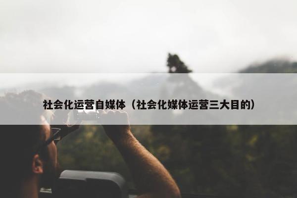 社会化运营自媒体（社会化媒体运营三大目的）