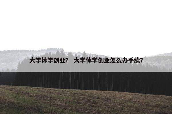大学休学创业？ 大学休学创业怎么办手续？