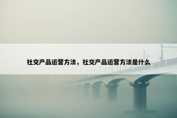 社交产品运营方法，社交产品运营方法是什么