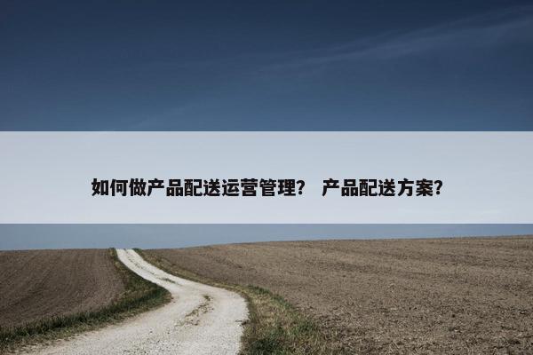 如何做产品配送运营管理？ 产品配送方案？
