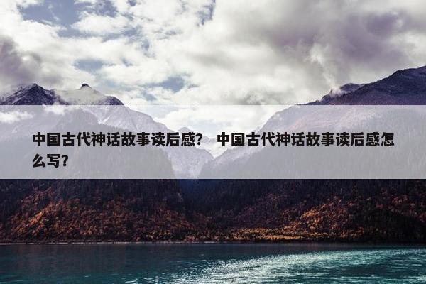 中国古代神话故事读后感？ 中国古代神话故事读后感怎么写？