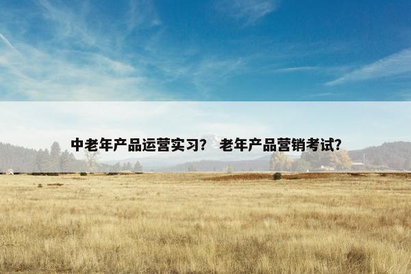 中老年产品运营实习？ 老年产品营销考试？