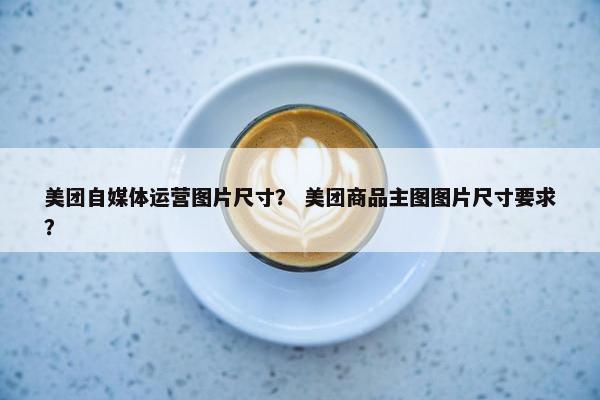 美团自媒体运营图片尺寸？ 美团商品主图图片尺寸要求？