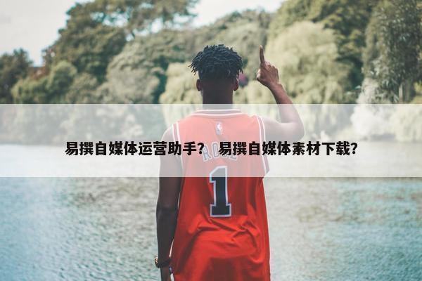 易撰自媒体运营助手？ 易撰自媒体素材下载？