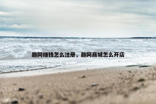 趣网赚钱怎么注册，趣网商城怎么开店