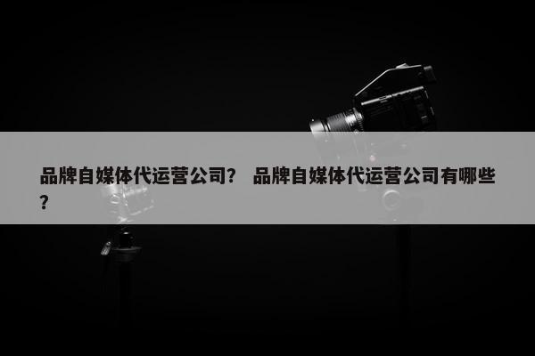 品牌自媒体代运营公司？ 品牌自媒体代运营公司有哪些？