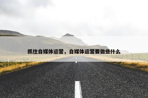 抓住自媒体运营,自媒体运营要做些什么 抓住自媒体运营,自媒体运营要做些什么