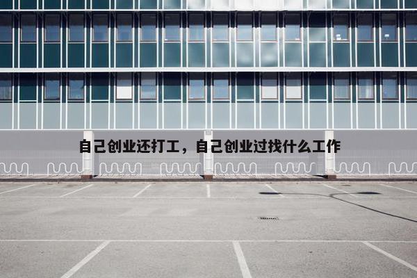 自己创业还打工,自己创业过找什么工作 自己创业还打工,自己创业过找什么工作