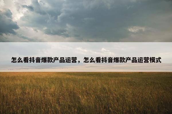 怎么看抖音爆款产品运营，怎么看抖音爆款产品运营模式