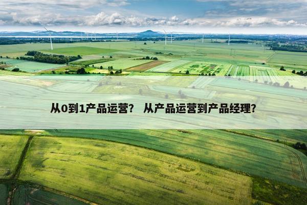 从0到1产品运营？ 从产品运营到产品经理？