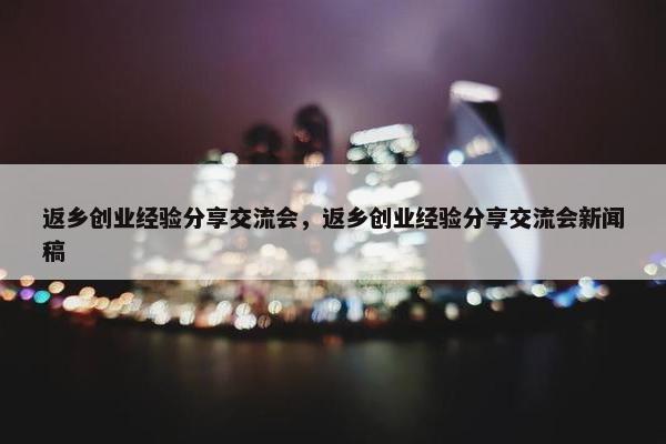 返乡创业经验分享交流会，返乡创业经验分享交流会新闻稿