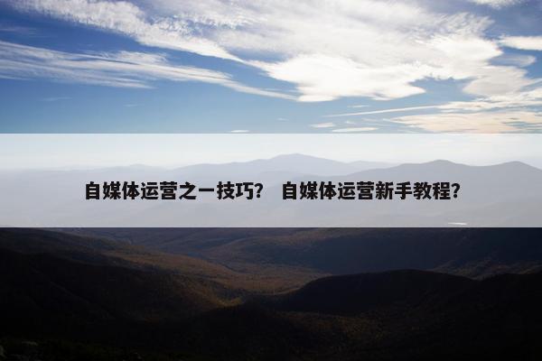 自媒体运营之一技巧? 自媒体运营新手教程? 自媒体运营之一技巧? 自媒体运营新手教程?