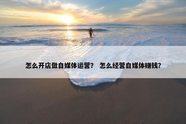 怎么开店做自媒体运营？ 怎么经营自媒体赚钱？