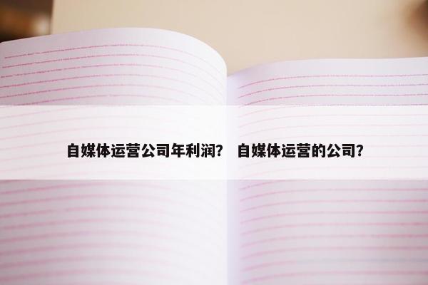 自媒体运营公司年利润? 自媒体运营的公司? 自媒体运营公司年利润? 自媒体运营的公司?
