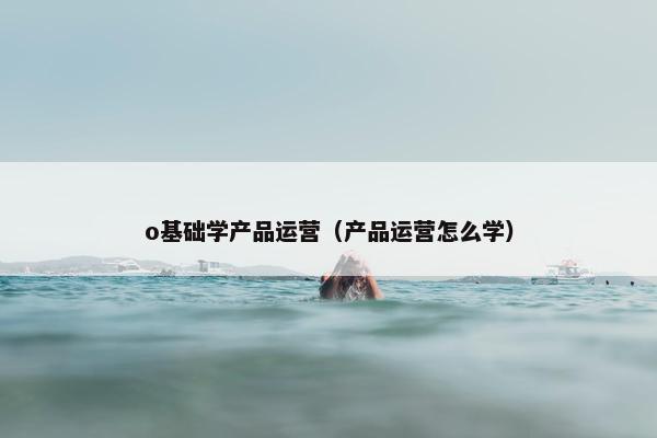 o基础学产品运营（产品运营怎么学）