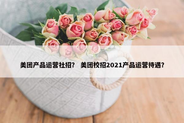 美团产品运营社招？ 美团校招2021产品运营待遇？