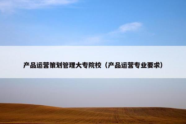 产品运营策划管理大专院校（产品运营专业要求）