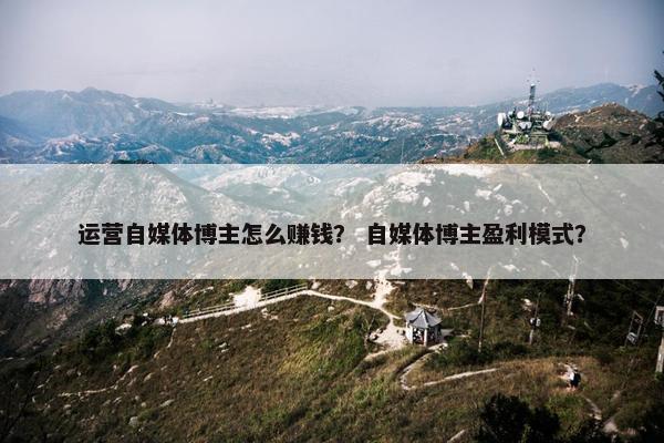 运营自媒体博主怎么赚钱？ 自媒体博主盈利模式？