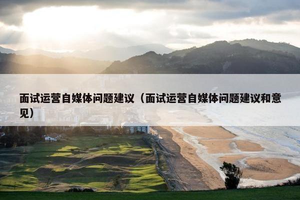 面试运营自媒体问题建议（面试运营自媒体问题建议和意见）