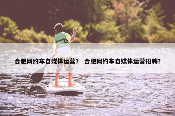 合肥网约车自媒体运营？ 合肥网约车自媒体运营招聘？