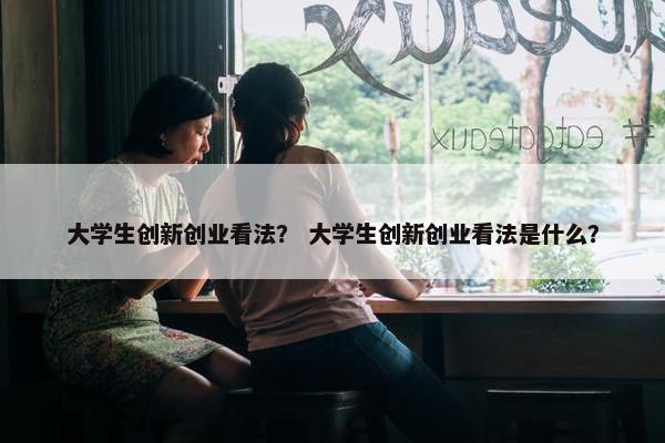 大学生创新创业看法？ 大学生创新创业看法是什么？