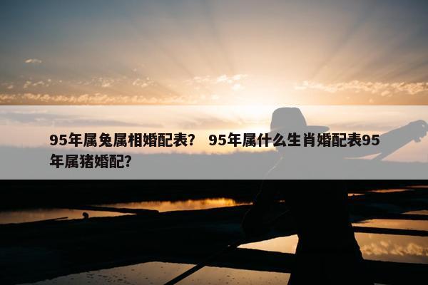 95年属兔属相婚配表？ 95年属什么生肖婚配表95年属猪婚配？