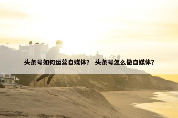 头条号如何运营自媒体？ 头条号怎么做自媒体？