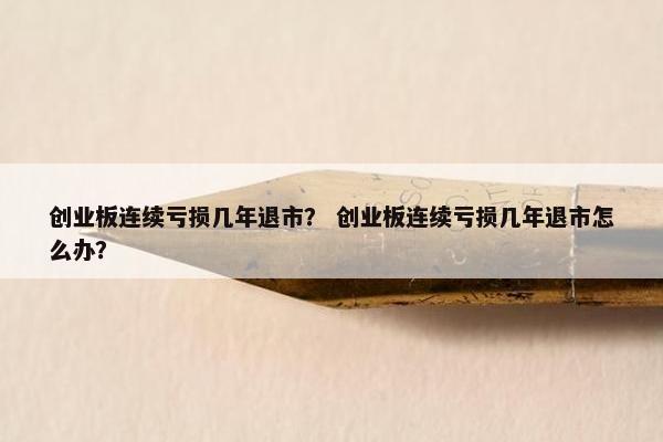 创业板连续亏损几年退市？ 创业板连续亏损几年退市怎么办？