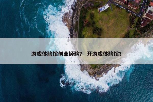 游戏体验馆创业经验？ 开游戏体验馆？