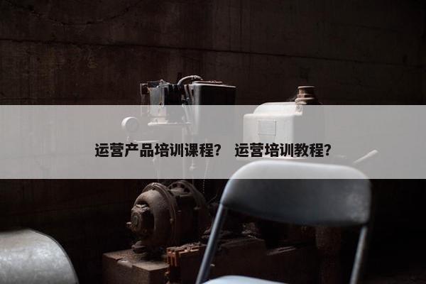 运营产品培训课程？ 运营培训教程？