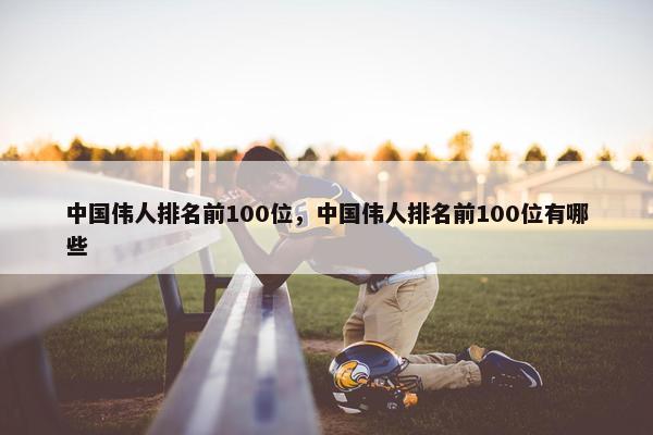 中国伟人排名前100位，中国伟人排名前100位有哪些