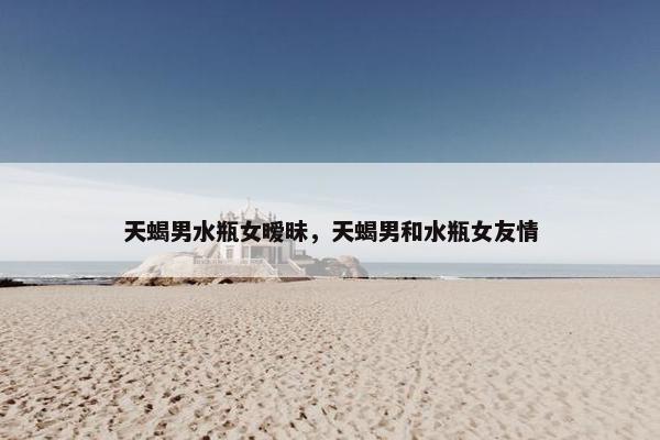 天蝎男水瓶女暧昧，天蝎男和水瓶女友情