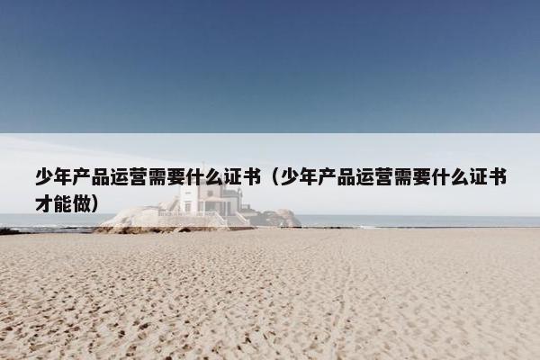 少年产品运营需要什么证书（少年产品运营需要什么证书才能做）