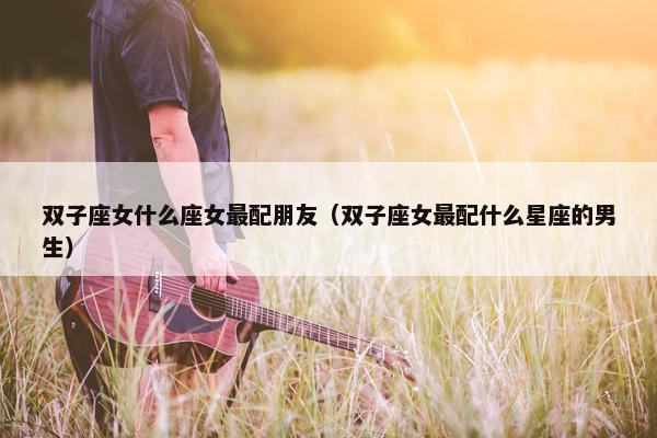 双子座女什么座女最配朋友（双子座女最配什么星座的男生）
