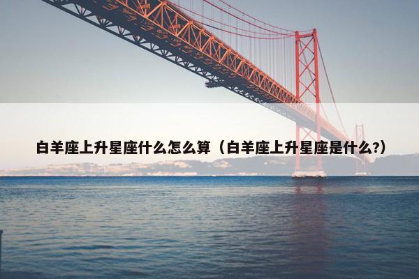 白羊座上升星座什么怎么算（白羊座上升星座是什么?）