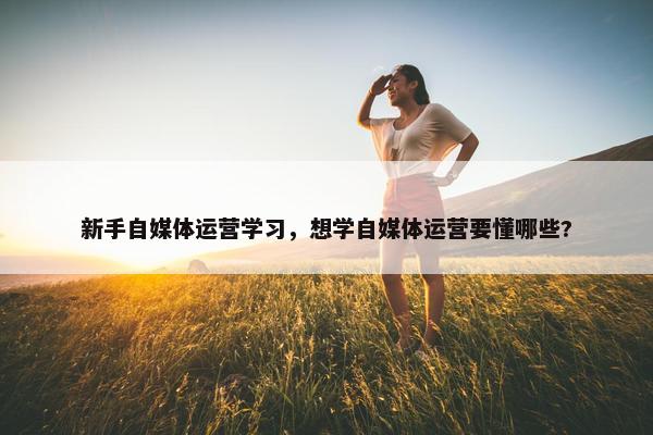 新手自媒体运营学习，想学自媒体运营要懂哪些?
